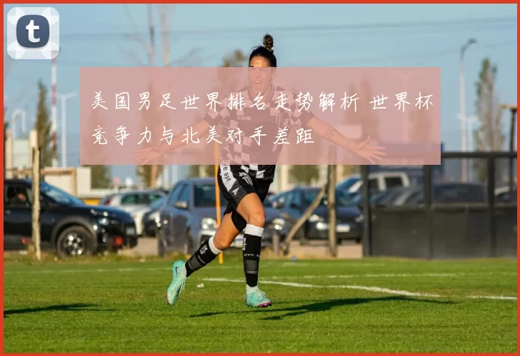 美国男足世界排名走势解析 世界杯竞争力与北美对手差距