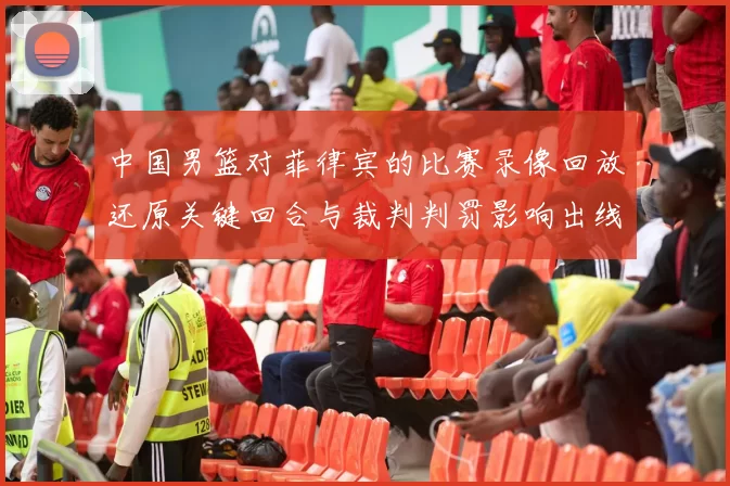 中国男篮对菲律宾的比赛录像回放还原关键回合与裁判判罚影响出线形势