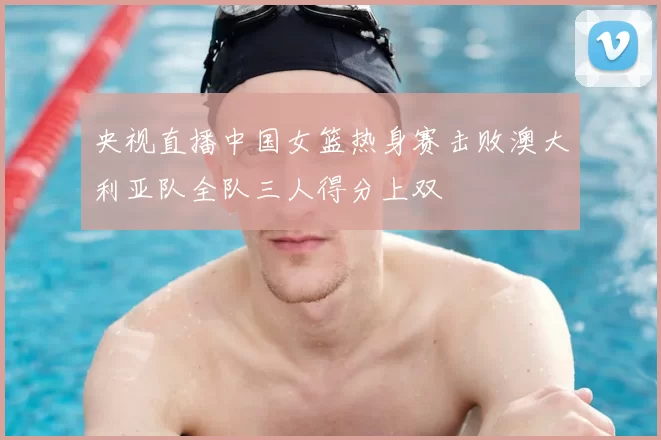 央视直播中国女篮热身赛击败澳大利亚队全队三人得分上双