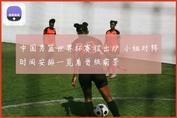 中国男篮世界杯赛程出炉 小组对阵时间安排一览看晋级前景