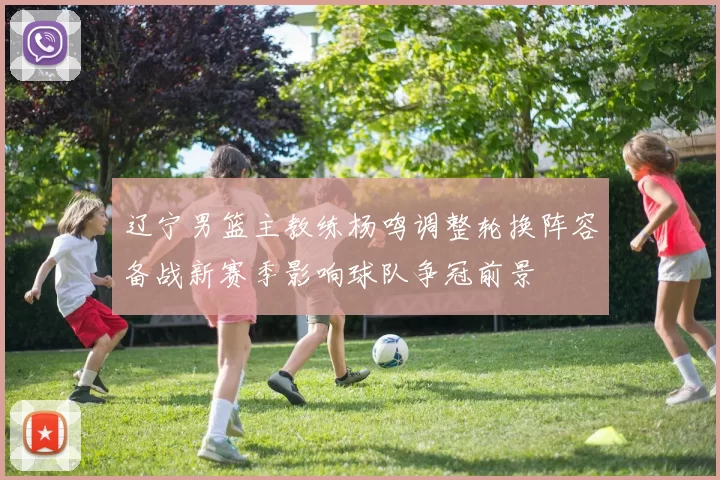 辽宁男篮主教练杨鸣调整轮换阵容备战新赛季影响球队争冠前景