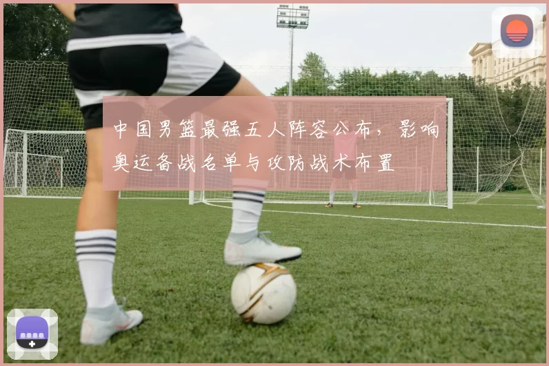 中国男篮最强五人阵容公布，影响奥运备战名单与攻防战术布置