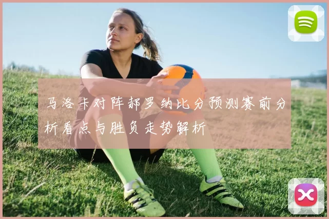 马洛卡对阵郝罗纳比分预测赛前分析看点与胜负走势解析
