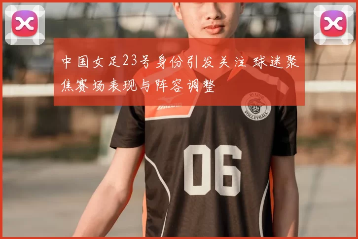 中国女足23号身份引发关注 球迷聚焦赛场表现与阵容调整