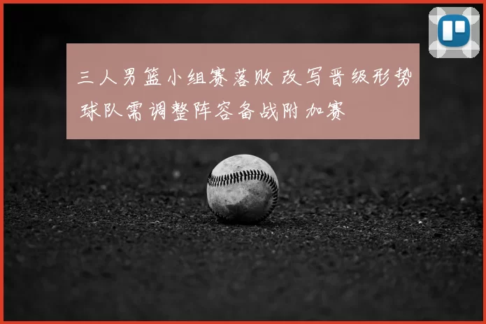 三人男篮小组赛落败 改写晋级形势 球队需调整阵容备战附加赛
