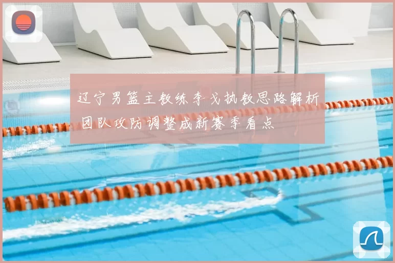 辽宁男篮主教练李戈执教思路解析 团队攻防调整成新赛季看点