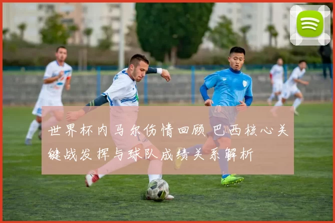 世界杯内马尔伤情回顾 巴西核心关键战发挥与球队成绩关系解析