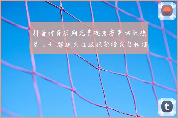 抖音付费短剧免费观看赛事回放热度上升 球迷关注版权新模式与传播效果