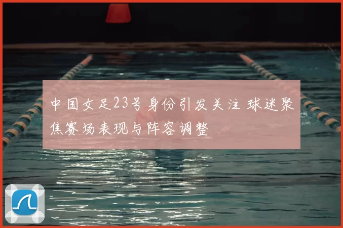 中国女足23号身份引发关注 球迷聚焦赛场表现与阵容调整