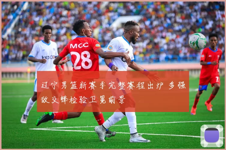 辽宁男篮新赛季完整赛程出炉 多强敌交锋检验卫冕前景