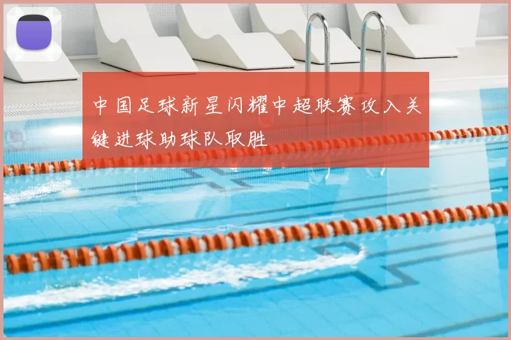 中国足球新星闪耀中超联赛攻入关键进球助球队取胜