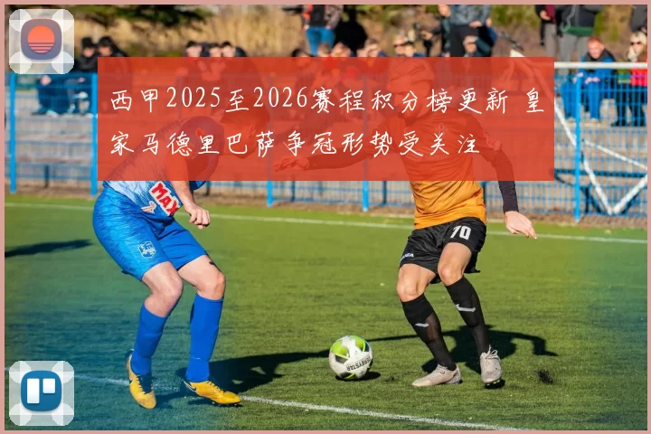 西甲2025至2026赛程积分榜更新 皇家马德里巴萨争冠形势受关注
