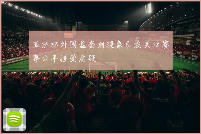 亚洲杯外围盘套利现象引发关注赛事公平性受质疑