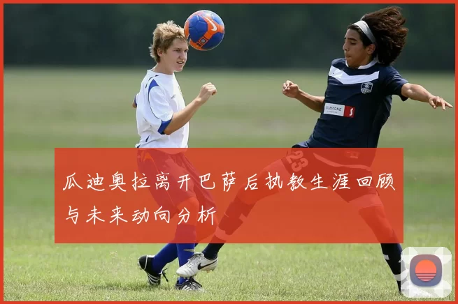 瓜迪奥拉离开巴萨后执教生涯回顾与未来动向分析