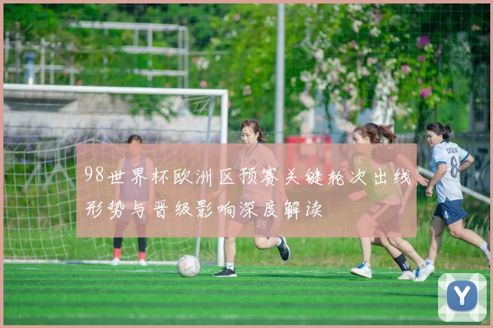 98世界杯欧洲区预赛关键轮次出线形势与晋级影响深度解读