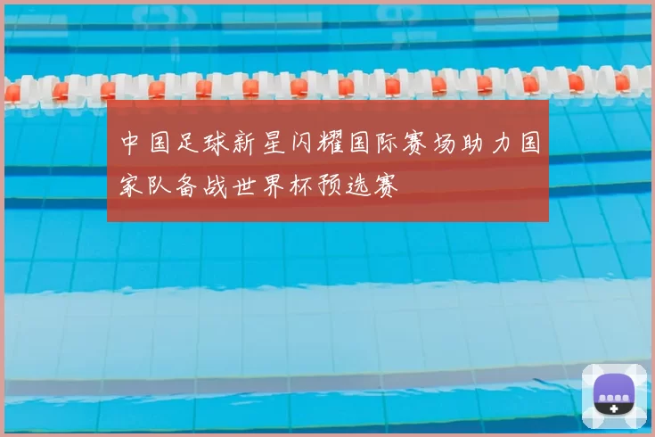 中国足球新星闪耀国际赛场助力国家队备战世界杯预选赛