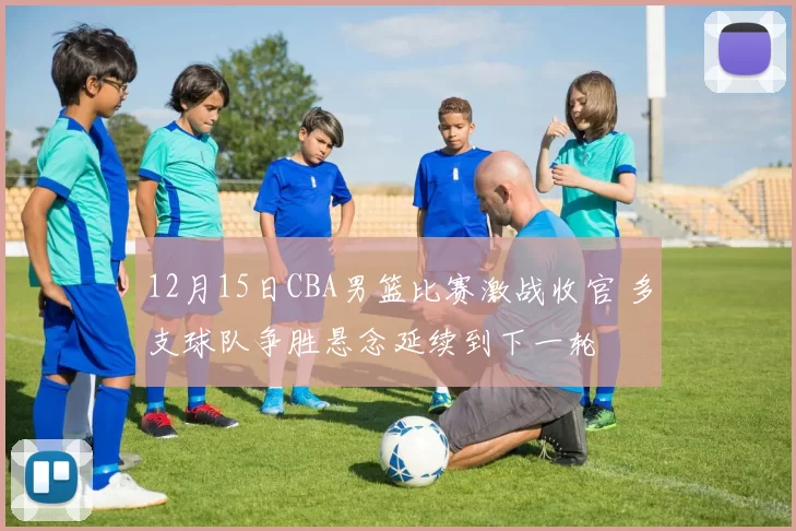 12月15日CBA男篮比赛激战收官 多支球队争胜悬念延续到下一轮