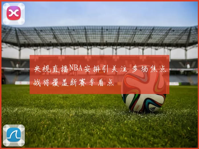 央视直播NBA安排引关注 多场焦点战将覆盖新赛季看点