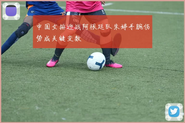 中国女排迎战阿根廷队朱婷手腕伤势成关键变数