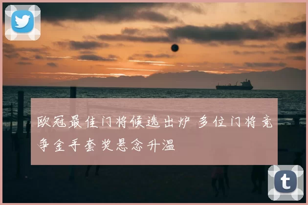 欧冠最佳门将候选出炉 多位门将竞争金手套奖悬念升温