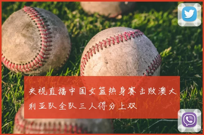 央视直播中国女篮热身赛击败澳大利亚队全队三人得分上双