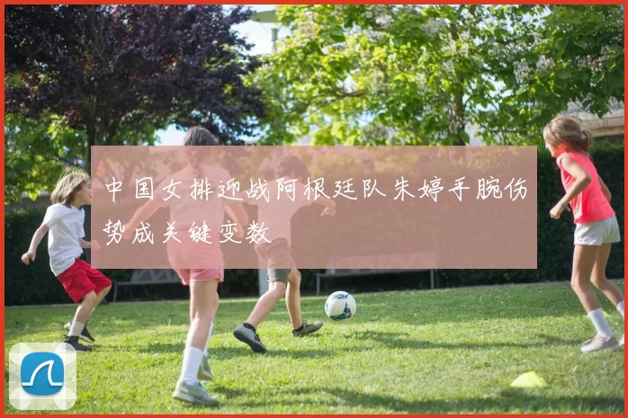 中国女排迎战阿根廷队朱婷手腕伤势成关键变数