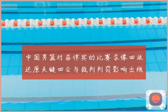 中国男篮对菲律宾的比赛录像回放还原关键回合与裁判判罚影响出线形势