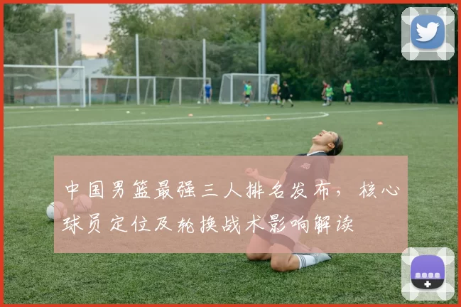 中国男篮最强三人排名发布，核心球员定位及轮换战术影响解读