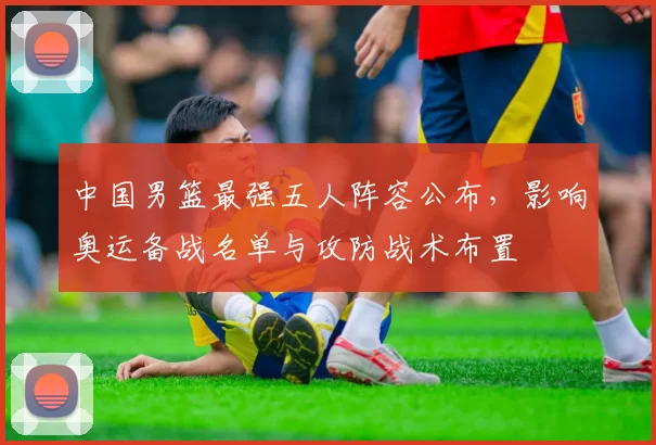 中国男篮最强五人阵容公布，影响奥运备战名单与攻防战术布置