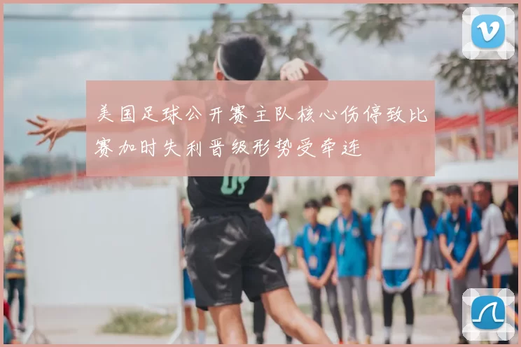 美国足球公开赛主队核心伤停致比赛加时失利晋级形势受牵连