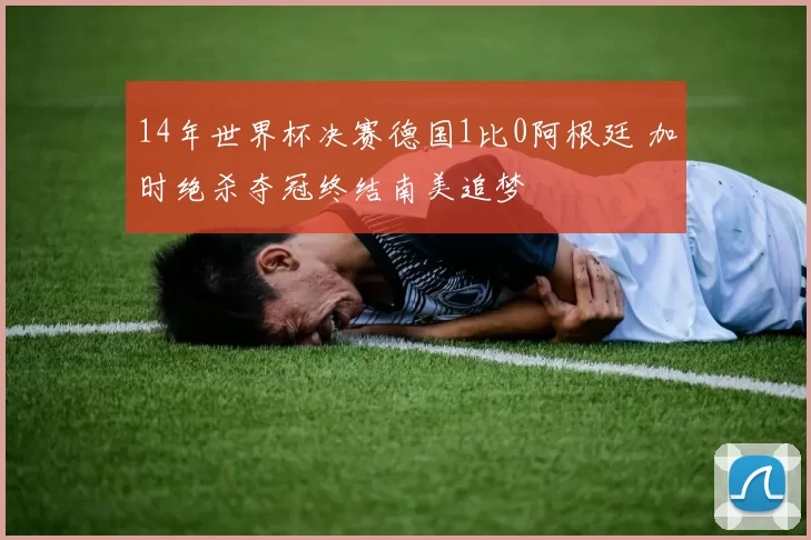 14年世界杯决赛德国1比0阿根廷 加时绝杀夺冠终结南美追梦