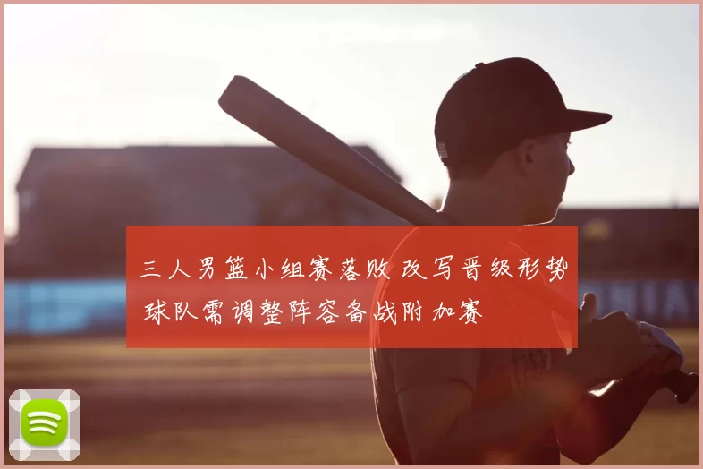 三人男篮小组赛落败 改写晋级形势 球队需调整阵容备战附加赛