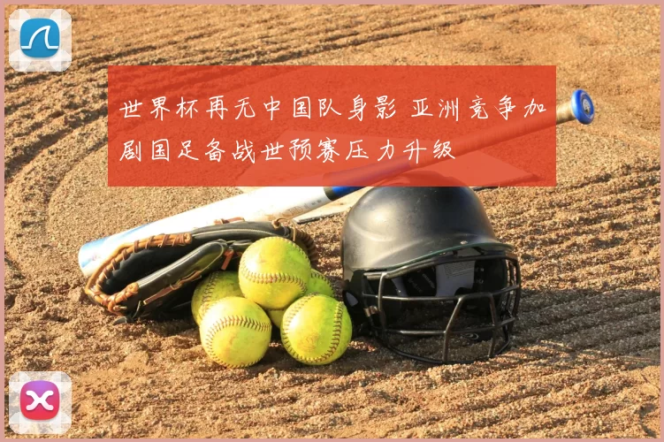 世界杯再无中国队身影 亚洲竞争加剧国足备战世预赛压力升级
