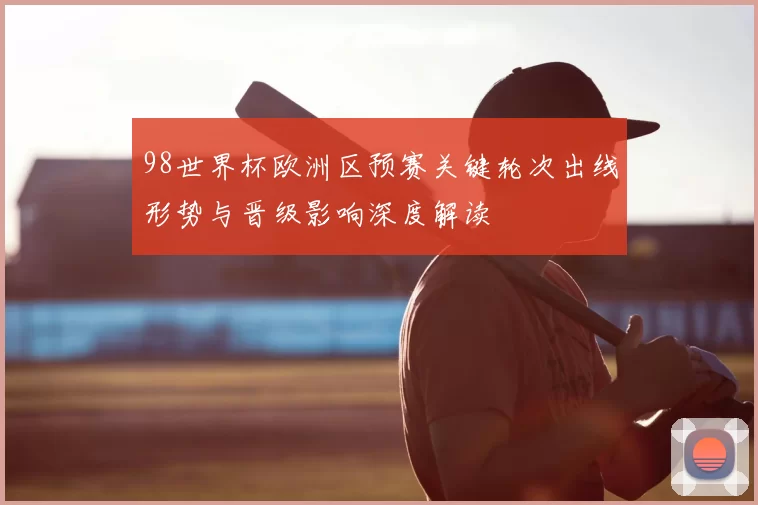 98世界杯欧洲区预赛关键轮次出线形势与晋级影响深度解读