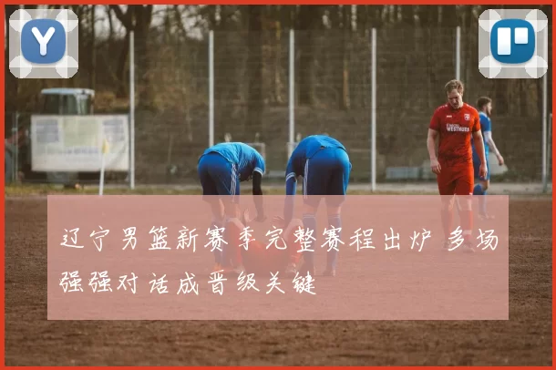 辽宁男篮新赛季完整赛程出炉 多场强强对话成晋级关键