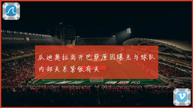 瓜迪奥拉离开巴萨原因曝光与球队内部关系紧张有关