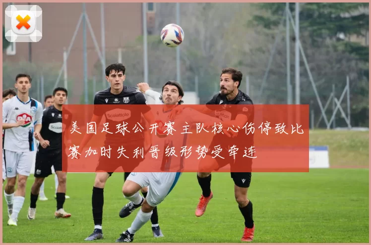 美国足球公开赛主队核心伤停致比赛加时失利晋级形势受牵连
