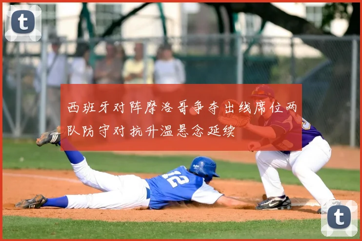 西班牙对阵摩洛哥争夺出线席位两队防守对抗升温悬念延续