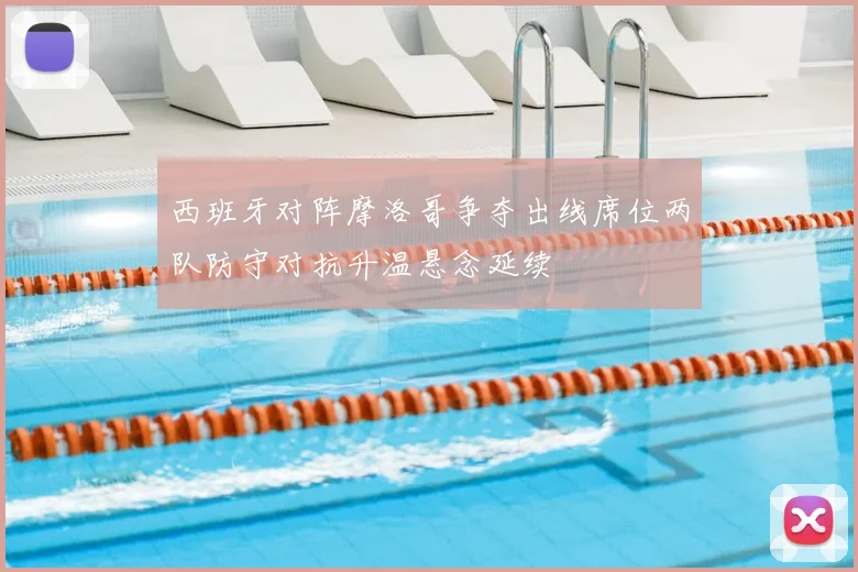 西班牙对阵摩洛哥争夺出线席位两队防守对抗升温悬念延续