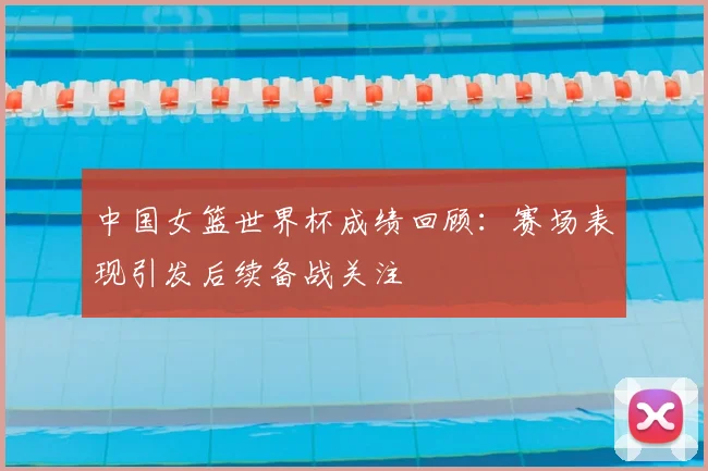 中国女篮世界杯成绩回顾:赛场表现引发后续备战关注