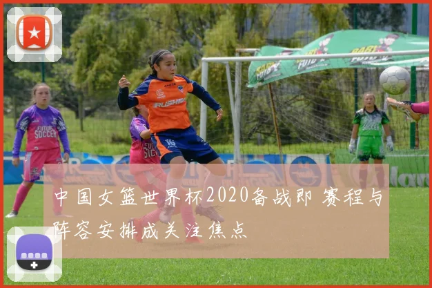 中国女篮世界杯2020备战即 赛程与阵容安排成关注焦点