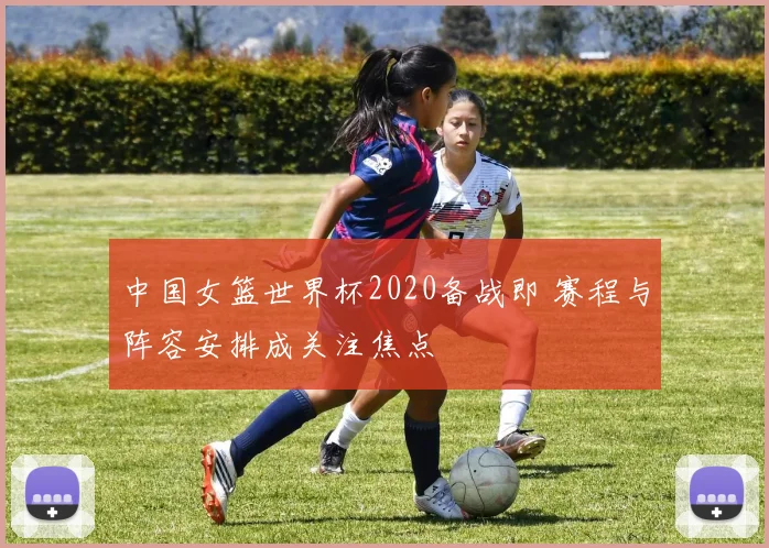 中国女篮世界杯2020备战即 赛程与阵容安排成关注焦点