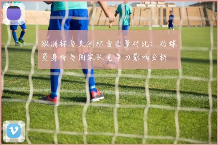 欧洲杯与美洲杯含金量对比：对球员身价与国家队竞争力影响分析