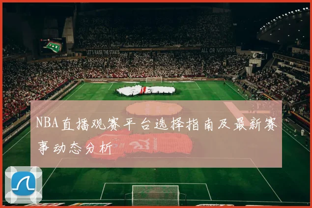 NBA直播观赛平台选择指南及最新赛事动态分析